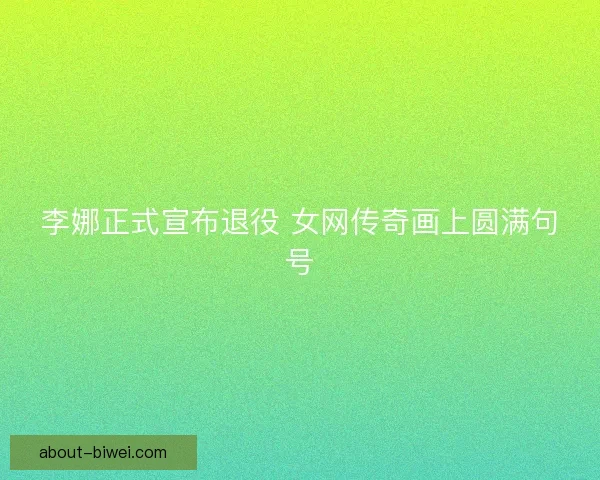 李娜正式宣布退役 女网传奇画上圆满句号